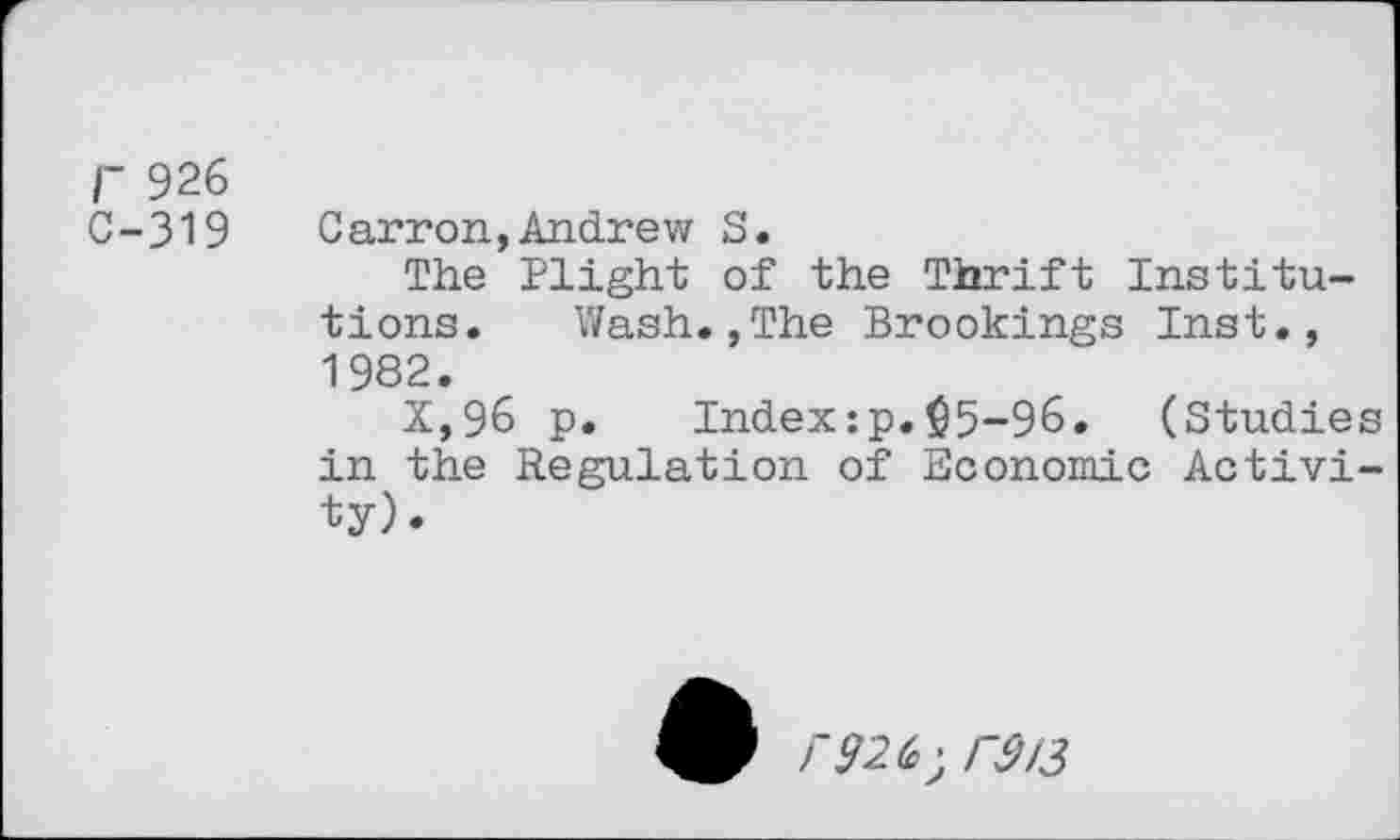 ﻿r 926
C-319 Carron,Andrew S.
The Plight of the Thrift Institutions. Wash.,The Brookings Inst., 1982.
X,96 p. Index:p.$5-96. (Studies in the Regulation of Economic Activity).
9 r926,^313